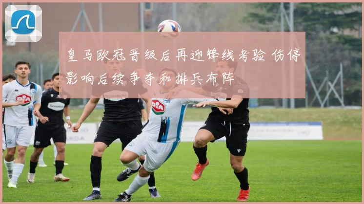 皇马欧冠晋级后再迎锋线考验 伤停影响后续争夺和排兵布阵