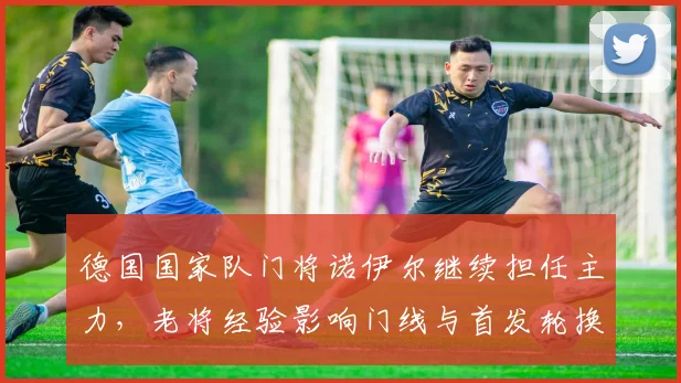 德国国家队门将诺伊尔继续担任主力，老将经验影响门线与首发轮换