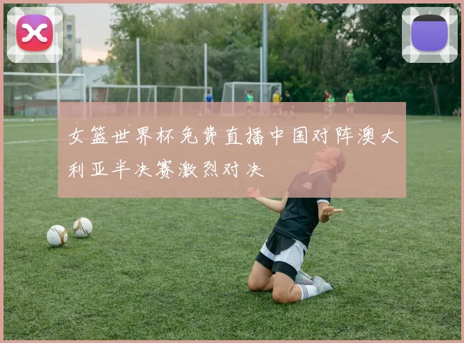 女篮世界杯免费直播中国对阵澳大利亚半决赛激烈对决