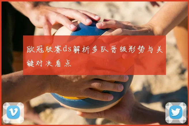 欧冠联赛ds解析多队晋级形势与关键对决看点