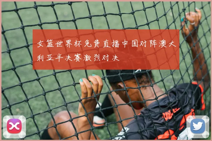 女篮世界杯免费直播中国对阵澳大利亚半决赛激烈对决
