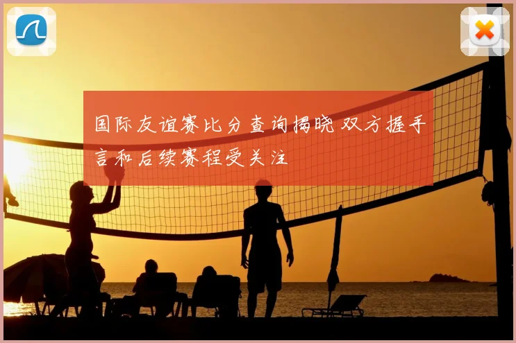 国际友谊赛比分查询揭晓 双方握手言和后续赛程受关注