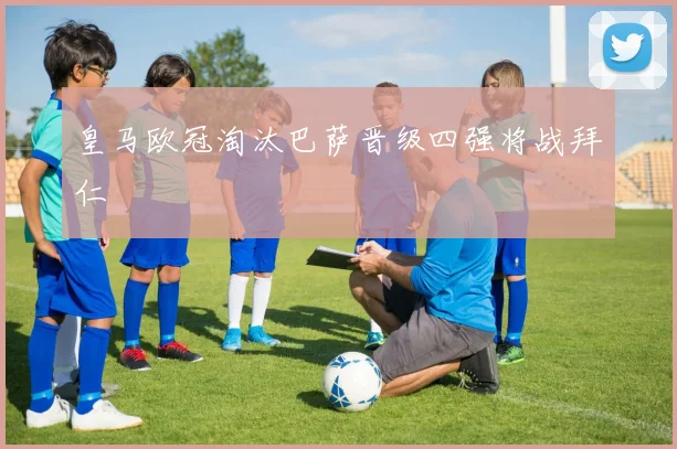 皇马欧冠淘汰巴萨晋级四强将战拜仁