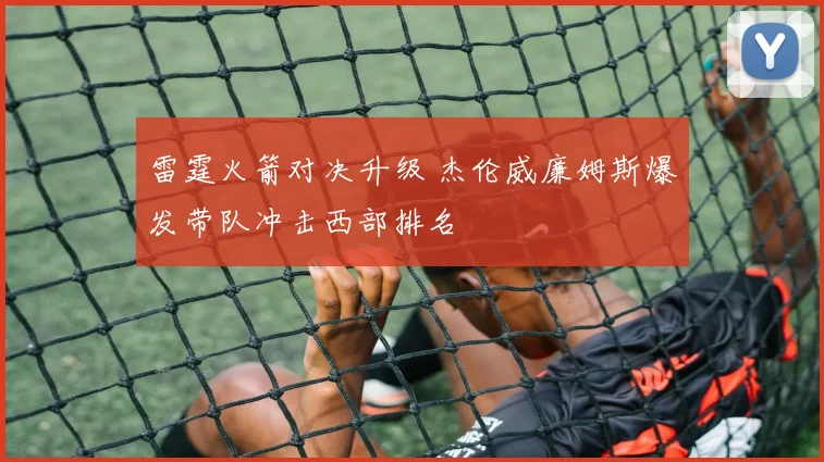 雷霆火箭对决升级 杰伦威廉姆斯爆发带队冲击西部排名