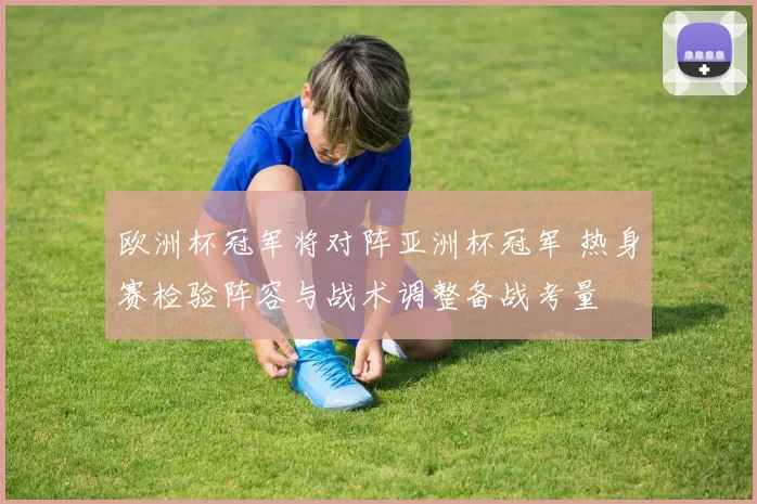 欧洲杯冠军将对阵亚洲杯冠军 热身赛检验阵容与战术调整备战考量