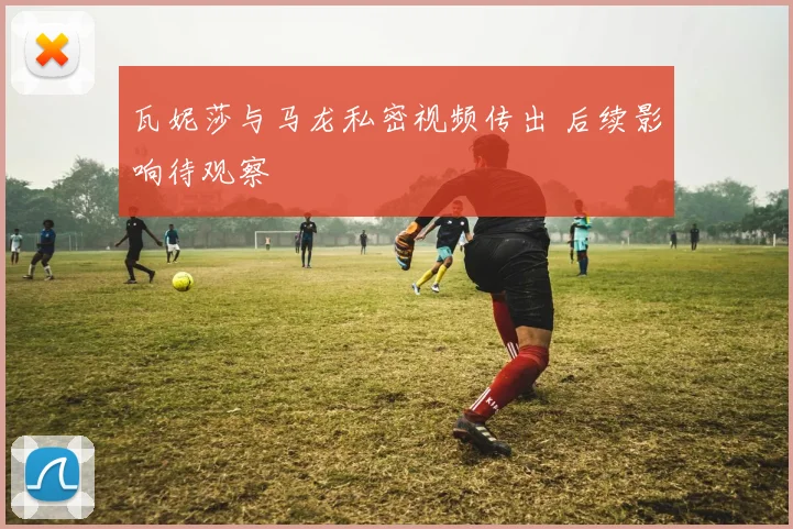 瓦妮莎与马龙私密视频传出 后续影响待观察