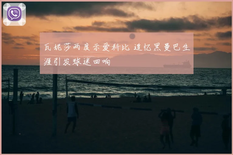 瓦妮莎两度示爱科比 追忆黑曼巴生涯引发球迷回响