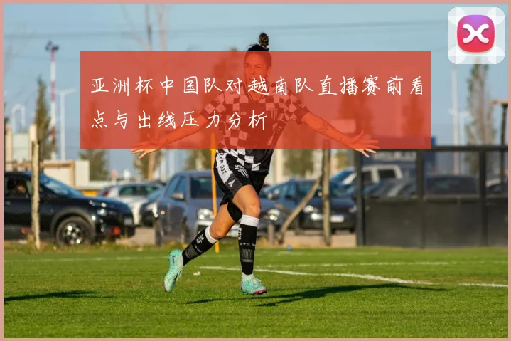 亚洲杯中国队对越南队直播赛前看点与出线压力分析