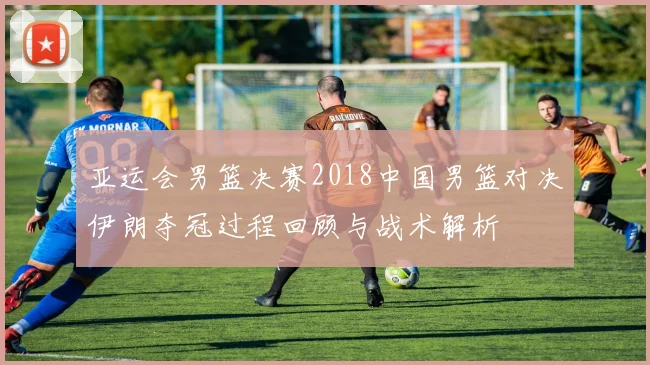 亚运会男篮决赛2018中国男篮对决伊朗夺冠过程回顾与战术解析