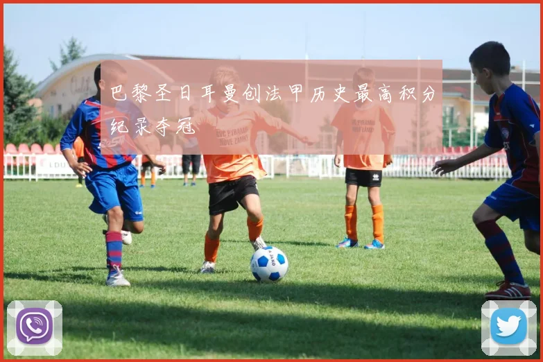 巴黎圣日耳曼创法甲历史最高积分纪录夺冠