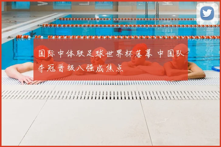 国际中体联足球世界杯落幕 中国队夺冠晋级八强成焦点