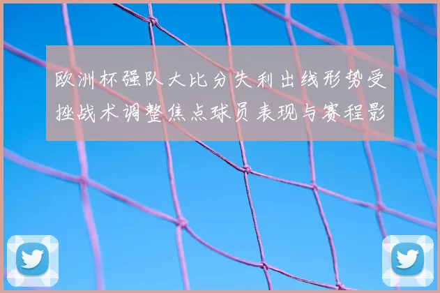 欧洲杯强队大比分失利出线形势受挫战术调整焦点球员表现与赛程影响