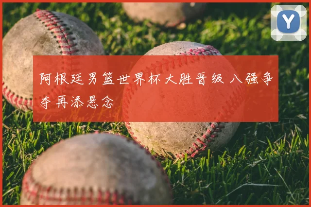 阿根廷男篮世界杯大胜晋级 八强争夺再添悬念