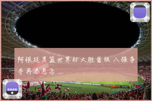 阿根廷男篮世界杯大胜晋级 八强争夺再添悬念