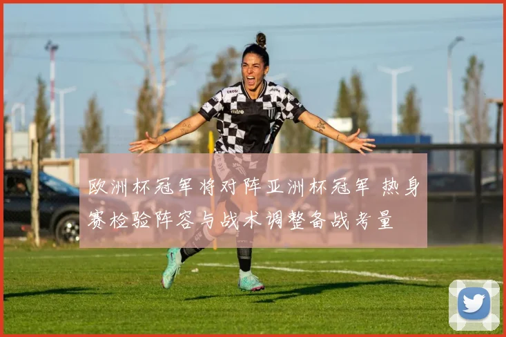 欧洲杯冠军将对阵亚洲杯冠军 热身赛检验阵容与战术调整备战考量