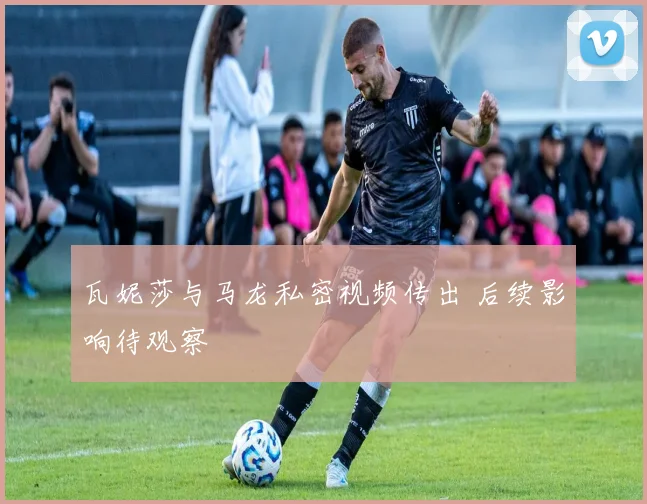 瓦妮莎与马龙私密视频传出 后续影响待观察