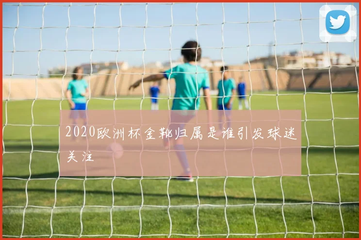 2020欧洲杯金靴归属是谁引发球迷关注