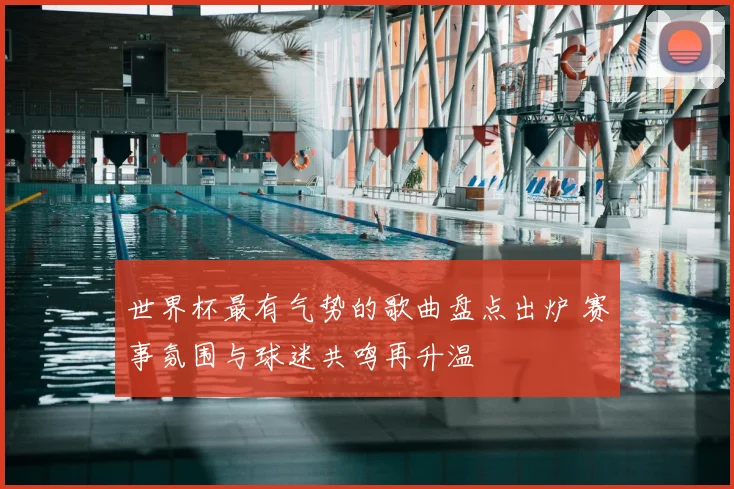 世界杯最有气势的歌曲盘点出炉 赛事氛围与球迷共鸣再升温