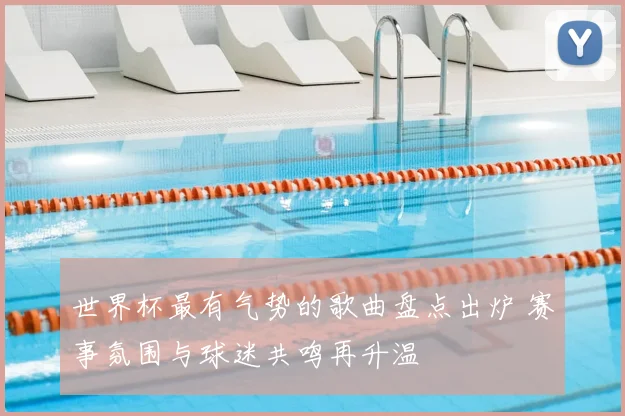 世界杯最有气势的歌曲盘点出炉 赛事氛围与球迷共鸣再升温
