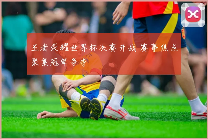 王者荣耀世界杯决赛开战 赛事焦点聚集冠军争夺