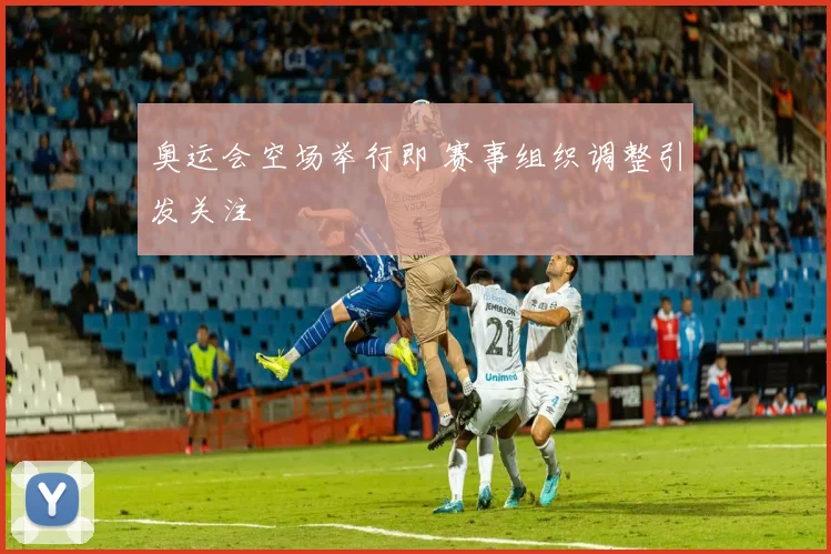 奥运会空场举行即 赛事组织调整引发关注